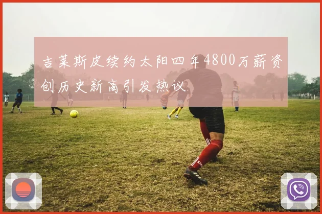 吉莱斯皮续约太阳四年4800万薪资创历史新高引发热议