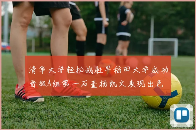 清华大学轻松战胜早稻田大学成功晋级A组第一石奎杨凯文表现出色