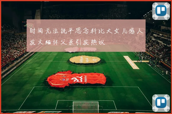 时间无法抚平思念科比大女儿感人发文缅怀父亲引发热议