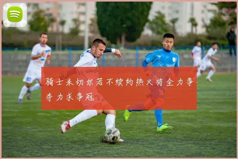 骑士米切尔若不续约热火将全力争夺力求争冠