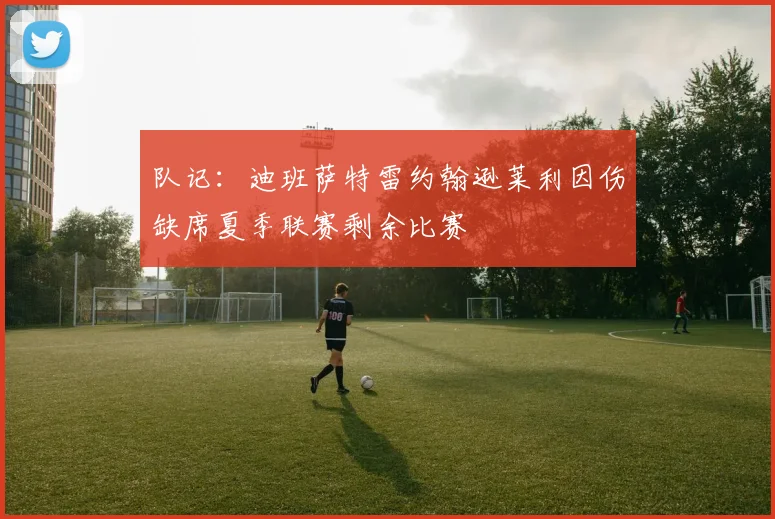 队记：迪班萨特雷约翰逊莱利因伤缺席夏季联赛剩余比赛