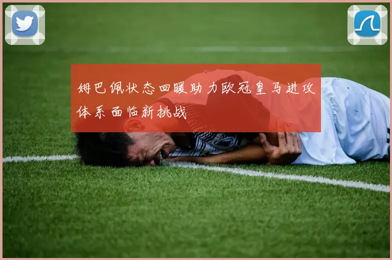 姆巴佩状态回暖助力欧冠皇马进攻体系面临新挑战