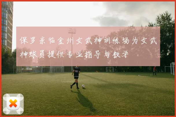 保罗亲临金州女武神训练场为女武神球员提供专业指导与教学