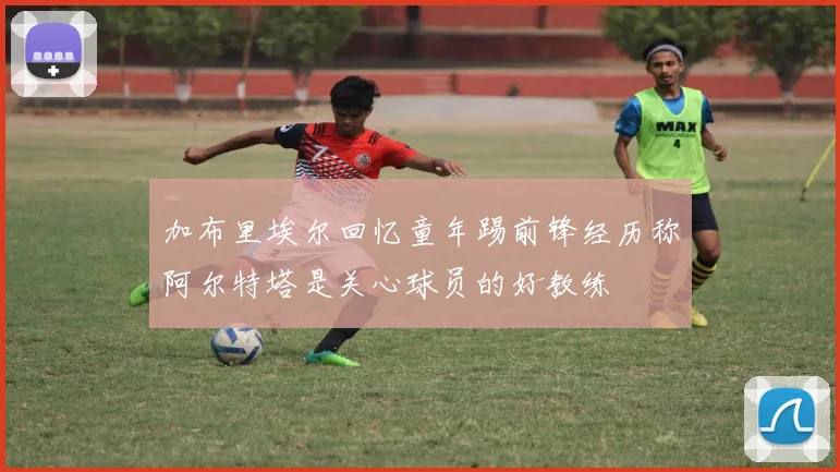 加布里埃尔回忆童年踢前锋经历称阿尔特塔是关心球员的好教练