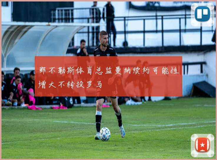 那不勒斯体育总监曼纳续约可能性增大不转投罗马