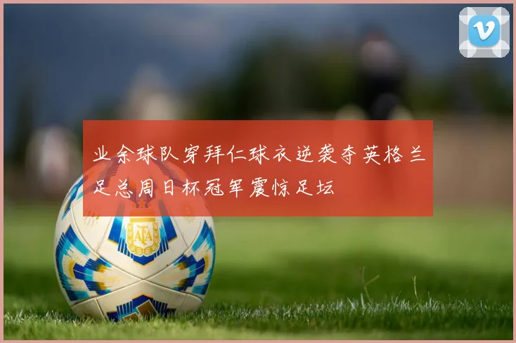 业余球队穿拜仁球衣逆袭夺英格兰足总周日杯冠军震惊足坛