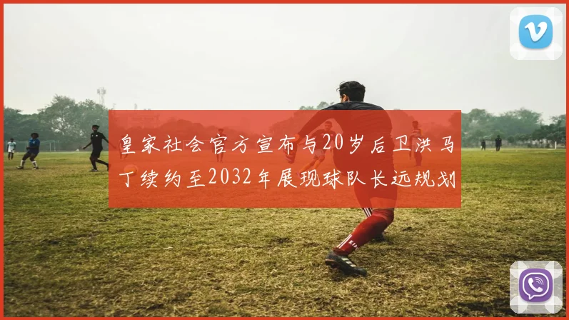 皇家社会官方宣布与20岁后卫洪马丁续约至2032年展现球队长远规划