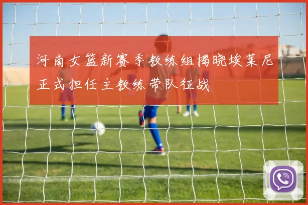 河南女篮新赛季教练组揭晓埃莱尼正式担任主教练带队征战