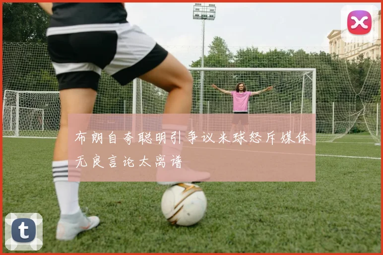 布朗自夸聪明引争议米球怒斥媒体无良言论太离谱