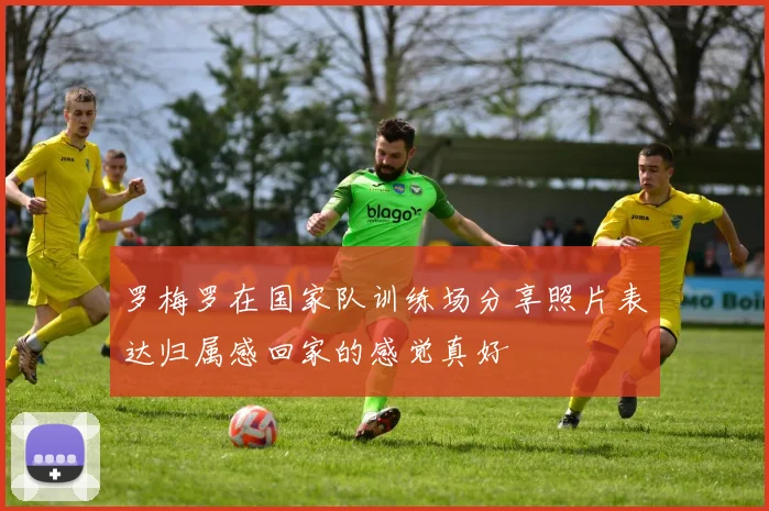 罗梅罗在国家队训练场分享照片表达归属感回家的感觉真好