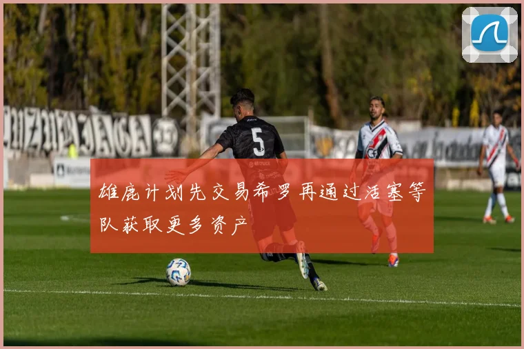 雄鹿计划先交易希罗再通过活塞等队获取更多资产
