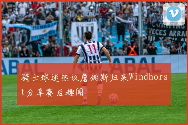 骑士球迷热议詹姆斯归来Windhorst分享赛后趣闻