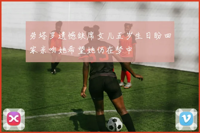 劳塔罗遗憾缺席女儿五岁生日盼回家亲吻她希望她仍在梦中