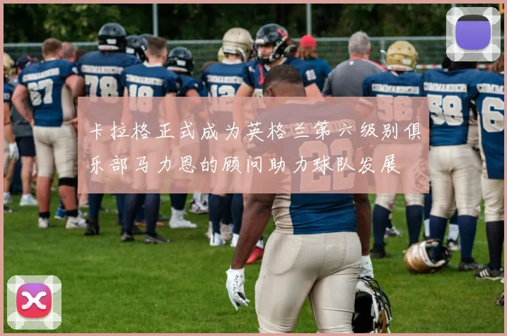 卡拉格正式成为英格兰第六级别俱乐部马力恩的顾问助力球队发展