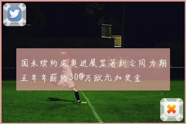 国米续约皮奥进展显著新合同为期五年年薪约300万欧元加奖金