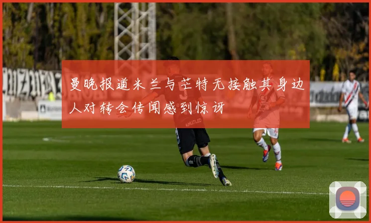 曼晚报道米兰与芒特无接触其身边人对转会传闻感到惊讶