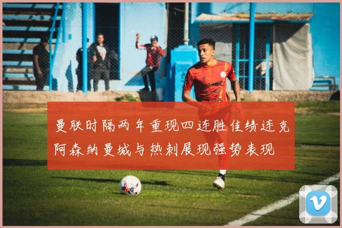 曼联时隔两年重现四连胜佳绩连克阿森纳曼城与热刺展现强势表现