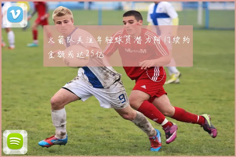火箭队关注年轻球员潜力阿门续约金额或达25亿