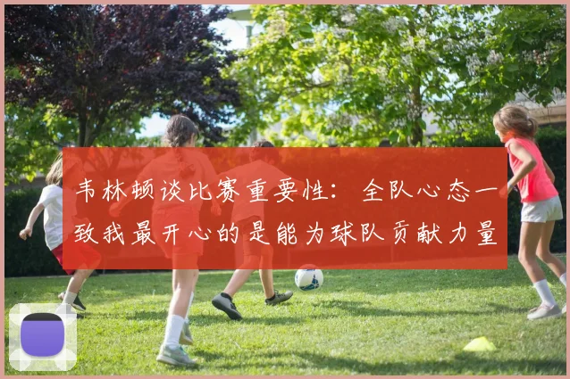 韦林顿谈比赛重要性：全队心态一致我最开心的是能为球队贡献力量