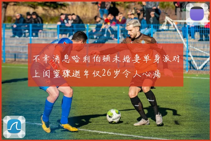 不幸消息哈利伯顿未婚妻单身派对上闺蜜骤逝年仅26岁令人心痛