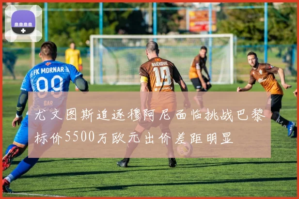 尤文图斯追逐穆阿尼面临挑战巴黎标价5500万欧元出价差距明显