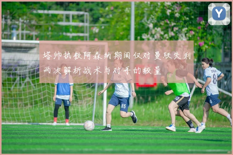 塔帅执教阿森纳期间仅对曼联失利两次解析战术与对手的较量