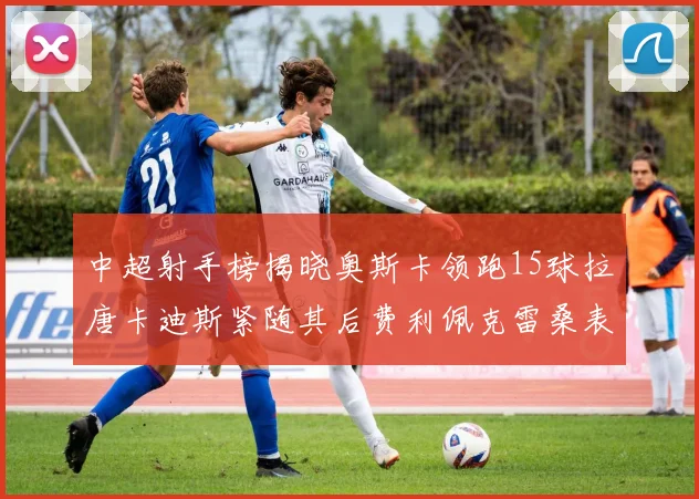 中超射手榜揭晓奥斯卡领跑15球拉唐卡迪斯紧随其后费利佩克雷桑表现不俗
